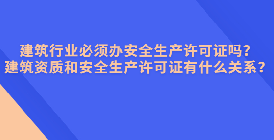建筑行业必须办安全生产许可证吗？建筑资质和安全生产许可证有什么关系？