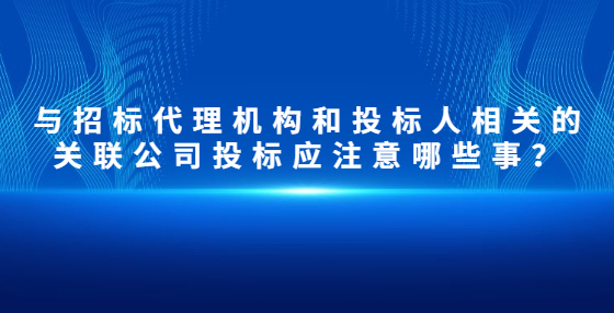 与招标代理机构和投标人相关的关联公司投标应注意哪些事？