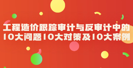 工程造价跟踪审计与反审计中的10大问题10大对策及10大案例