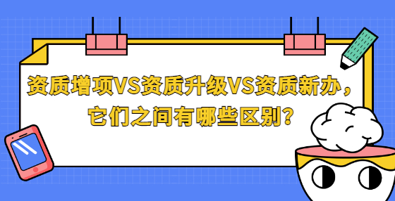 资质增项VS资质升级VS资质新办，它们之间有哪些区别？