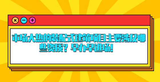 市场大热的装配式建筑项目主要涉及哪些资质？早办早进场！