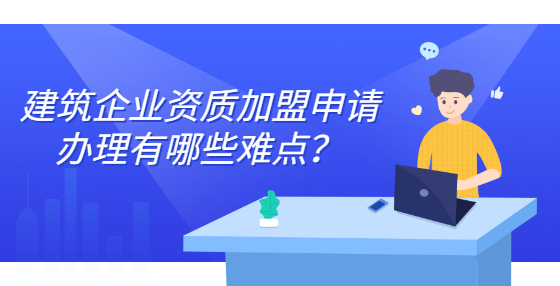 建筑企业资质加盟申请办理有哪些难点？