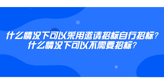什么情况下可以采用邀请招标自行招标？什么情况下可以不需要招标？