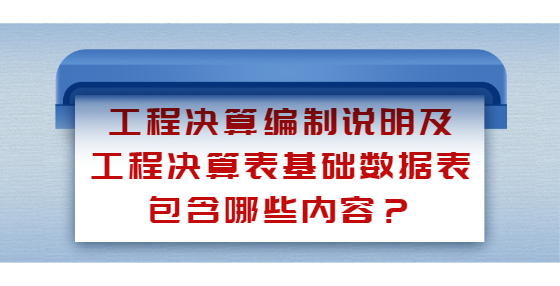 工程决算编制说明及工程决算表基础数据表包含哪些内容？
