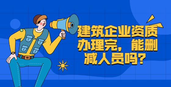 建筑企业资质办理完，能删减人员吗？