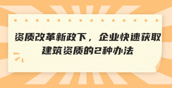 资质改革新政下，企业快速获取建筑资质的2种办法