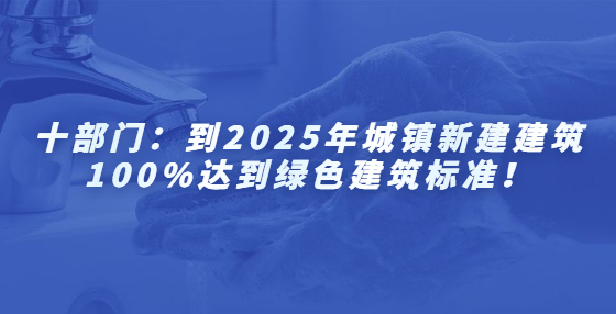 十部门：到2025年城镇新建建筑100%达到绿色建筑标准！