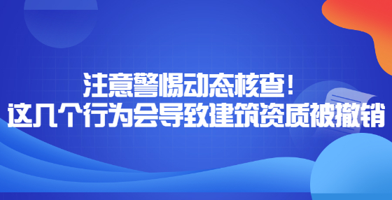 注意警惕动态核查！这几个行为会导致建筑资质被撤销