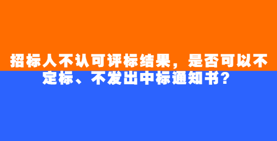 招标人不认可评标结果，是否可以不定标、不发出中标通知书？