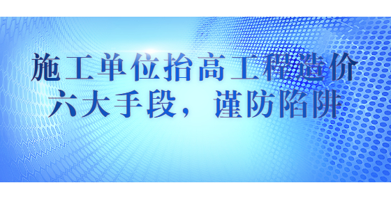 施工单位抬高工程造价六大手段，谨防陷阱