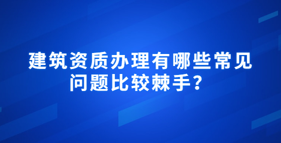  建筑资质办理有哪些常见问题比较棘手？