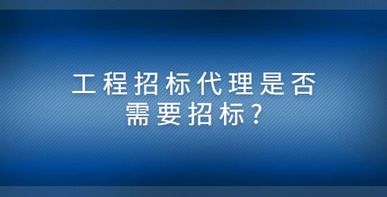 工程招标代理是否需要招标?