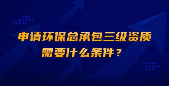 申请环保总承包三级资质需要什么条件？