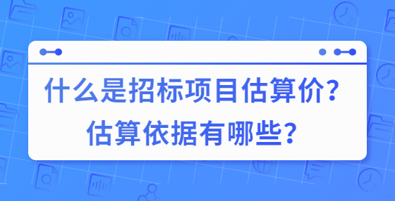 什么是招标项目估算价？估算依据有哪些？