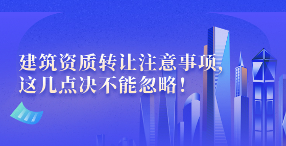 建筑资质转让注意事项，这几点决不能忽略！