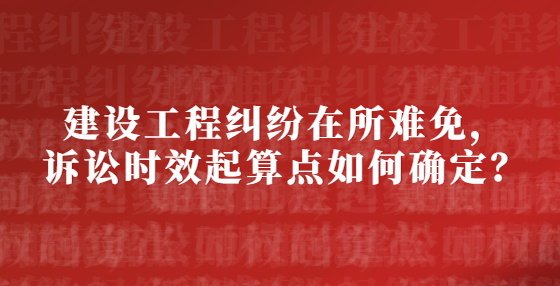 建设工程纠纷在所难免，诉讼时效起算点如何确定？