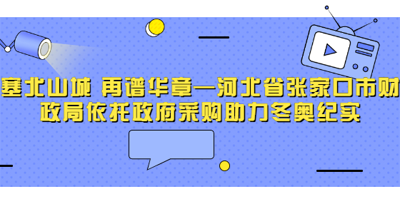 塞北山城 再谱华章—河北省张家口市财政局依托政府采购助力冬奥纪实