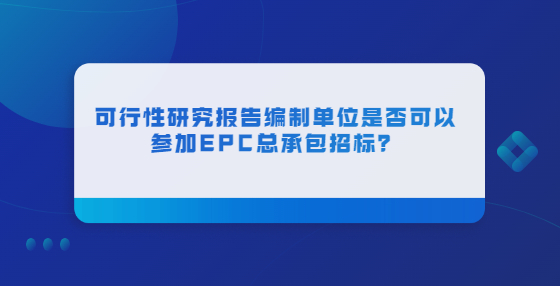 可行性研究报告编制单位是否可以参加EPC总承包招标？