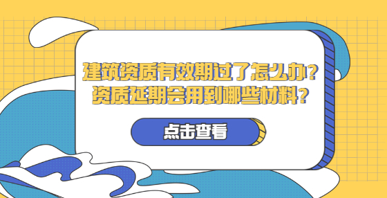 建筑资质有效期过了怎么办？资质延期会用到哪些材料？