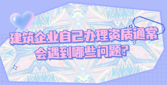 建筑企业自己办理资质通常会遇到哪些问题？