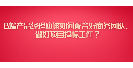 B端产品经理应该如何配合好商务团队、做好项目投标工作？