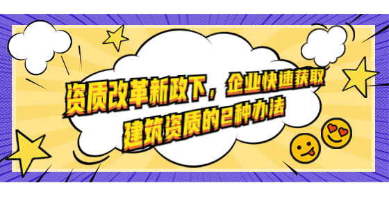 资质改革新政下，企业快速获取建筑资质的2种办法