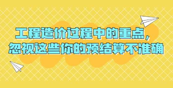 工程造价过程中的重点，忽视这些你的预结算不准确