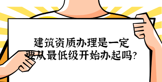 建筑资质办理是一定要从最低级开始办起吗？