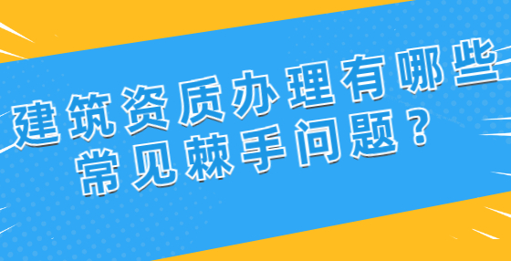 建筑资质办理有哪些常见棘手问题？
