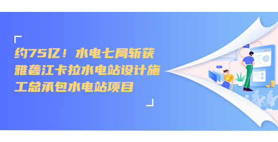 约75亿！水电七局斩获雅砻江卡拉水电站设计施工总承包水电站项目