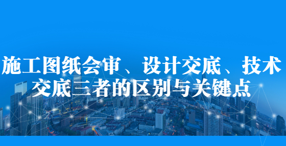 施工图纸会审、设计交底、技术交底三者的区别与关键点