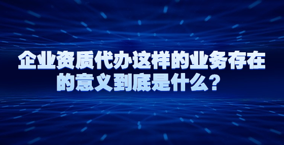 企业资质代办这样的业务存在的意义到底是什么？