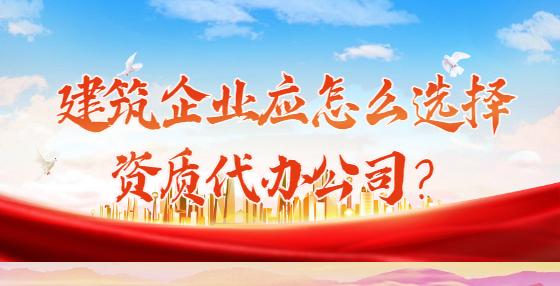 建筑企业应怎么选择资质代办公司？
