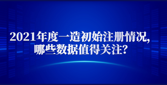 2021年度一造初始注册情况，哪些数据值得关注？