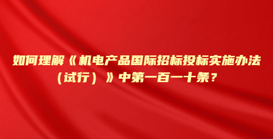 如何理解《机电产品国际招标投标实施办法（试行）》中第一百一十条？