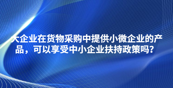 大企业在货物采购中提供小微企业的产品，可以享受中小企业扶持政策吗？