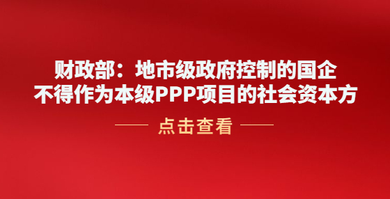 财政部：地市级政府控制的国企不得作为本级PPP项目的社会资本方