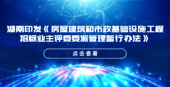 湖南印发《房屋建筑和市政基础设施工程招标业主评委委派管理暂行办法》