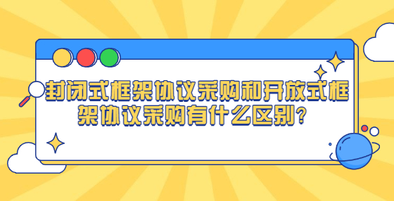 封闭式框架协议采购和开放式框架协议采购有什么区别？