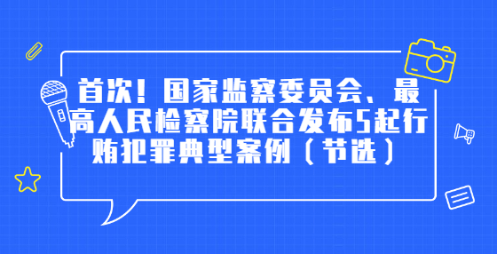 首次！国家监察委员会、最高人民检察院联合发布5起行贿犯罪典型案例（节选）