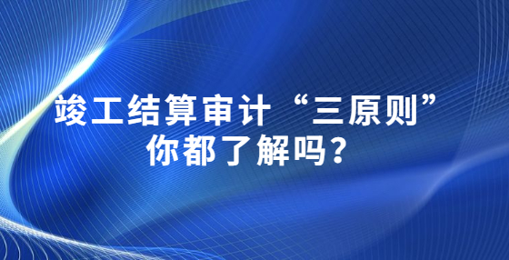 竣工结算审计“三原则”你都了解吗？