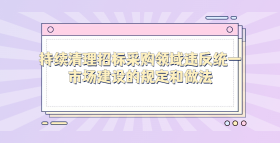 持续清理招标采购领域违反统一市场建设的规定和做法