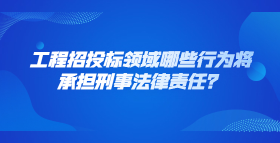 工程招投标领域哪些行为将承担刑事法律责任？