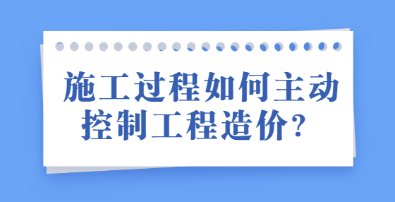 施工过程如何主动控制工程造价？