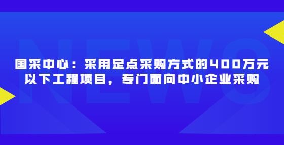 国采中心：采用定点采购方式的400万元以下工程项目，专门面向中小企业采购