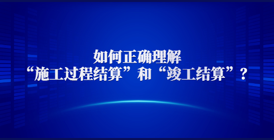 如何正确理解“施工过程结算”和“竣工结算”？