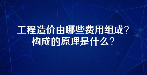 工程造价由哪些费用组成？构成的原理是什么？