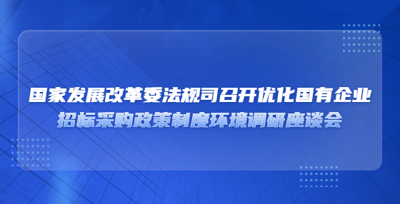 国家发展改革委法规司召开优化国有企业​招标采购政策制度环境调研座谈会