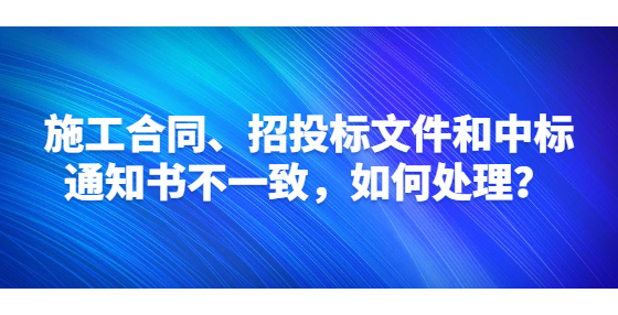 施工合同、招投标文件和中标通知书不一致，如何处理？