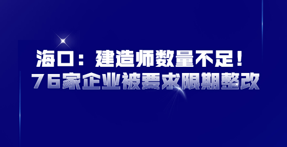 海口：建造师数量不足！76家企业被要求限期整改